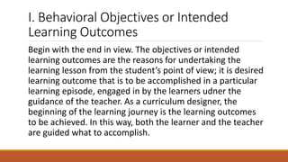 I. Behavioral Objectives or Intended
Learning Outcomes
Begin with the end in view. The objectives or intended
learning outcomes are the reasons for undertaking the
learning lesson from the student’s point of view; it is desired
learning outcome that is to be accomplished in a particular
learning episode, engaged in by the learners udner the
guidance of the teacher. As a curriculum designer, the
beginning of the learning journey is the learning outcomes
to be achieved. In this way, both the learner and the teacher
are guided what to accomplish.
 