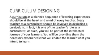 CURRICULUM DESIGNING
A curriculum as a planned sequence of learning experiences
should be at the heart and mind of every teacher. Every
teacher as a curricularist should be involved in designing a
curriculum. In fact, it is one of the teacher’s role as a
curricularist. As such, you will be part of the intellectual
journey of your learners. You will be providing them the
necessary experiences that will enable the learner what you
intend to learn.
 