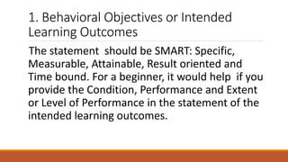 1. Behavioral Objectives or Intended
Learning Outcomes
The statement should be SMART: Specific,
Measurable, Attainable, Result oriented and
Time bound. For a beginner, it would help if you
provide the Condition, Performance and Extent
or Level of Performance in the statement of the
intended learning outcomes.
 