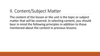 II. Content/Subject Matter
The content of the lesson or the unit is the topic or subject
matter that will be covered. In selecting content, you should
bear in mind the following principles in addition to those
mentioned about the content in previous lessons:
 