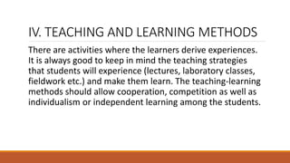 IV. TEACHING AND LEARNING METHODS
There are activities where the learners derive experiences.
It is always good to keep in mind the teaching strategies
that students will experience (lectures, laboratory classes,
fieldwork etc.) and make them learn. The teaching-learning
methods should allow cooperation, competition as well as
individualism or independent learning among the students.
 