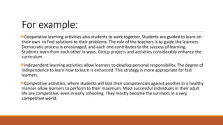 For example:
Cooperative learning activities also students to work together. Students are guided to learn on
their own to find solutions to their problems. The role of the teachers is to guide the learners.
Democratic process is encouraged, and each one contributes to the success of learning.
Students learn from each other in ways. Group projects and activities considerably enhance the
curriculum.
Independent learning activities allow learners to develop personal responsibility. The degree of
independence to learn how to learn is enhanced. This strategy is more appropriate for fast
learners.
Competitive activities, where students will test their competencies against another in a healthy
manner allow learners to perform to their maximum. Most successful individuals in their adult
life are competitive, even in early schooling. They mostly become the survivors in a very
competitive world.
 