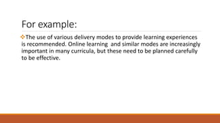For example:
The use of various delivery modes to provide learning experiences
is recommended. Online learning and similar modes are increasingly
important in many curricula, but these need to be planned carefully
to be effective.
 