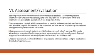 VI. Assessment/Evaluation
Learning occurs most effectively when students receive feedback, i.e. when they receive
information on what they have already (and have not) learned. The process by which this
information is generated is assessment. It has three main forms:
Self-assessment, through which students learn to monitor and evaluate their own learning.
This would be a significant element in the curriculum because we aim to produce graduates who
are appropriately reflective and self-critical.
Peer assessment, in which students provide feedback on each other’s learning. This can be
viewed as an extension of self-assessment and presuppose trust and mutual respect. Research
suggests that students can learn to judge each other’s work as reliably as staff.
Teacher assessment, in which the teacher prepares and administers tests and give feedback on
the student’s performance.
 