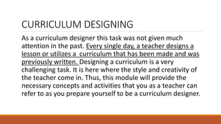 CURRICULUM DESIGNING
As a curriculum designer this task was not given much
attention in the past. Every single day, a teacher designs a
lesson or utilizes a curriculum that has been made and was
previously written. Designing a curriculum is a very
challenging task. It is here where the style and creativity of
the teacher come in. Thus, this module will provide the
necessary concepts and activities that you as a teacher can
refer to as you prepare yourself to be a curriculum designer.
 