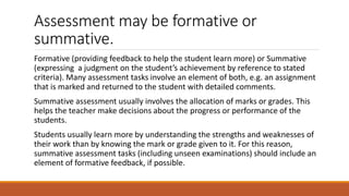 Assessment may be formative or
summative.
Formative (providing feedback to help the student learn more) or Summative
(expressing a judgment on the student’s achievement by reference to stated
criteria). Many assessment tasks involve an element of both, e.g. an assignment
that is marked and returned to the student with detailed comments.
Summative assessment usually involves the allocation of marks or grades. This
helps the teacher make decisions about the progress or performance of the
students.
Students usually learn more by understanding the strengths and weaknesses of
their work than by knowing the mark or grade given to it. For this reason,
summative assessment tasks (including unseen examinations) should include an
element of formative feedback, if possible.
 