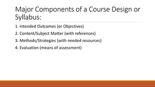 Major Components of a Course Design or
Syllabus:
1. Intended Outcomes (or Objectives)
2. Content/Subject Matter (with references)
3. Methods/Strategies (with needed resources)
4. Evaluation (means of assessment)
 