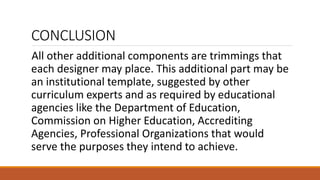 CONCLUSION
All other additional components are trimmings that
each designer may place. This additional part may be
an institutional template, suggested by other
curriculum experts and as required by educational
agencies like the Department of Education,
Commission on Higher Education, Accrediting
Agencies, Professional Organizations that would
serve the purposes they intend to achieve.
 