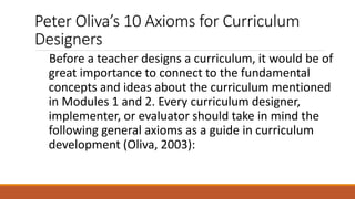 Peter Oliva’s 10 Axioms for Curriculum
Designers
Before a teacher designs a curriculum, it would be of
great importance to connect to the fundamental
concepts and ideas about the curriculum mentioned
in Modules 1 and 2. Every curriculum designer,
implementer, or evaluator should take in mind the
following general axioms as a guide in curriculum
development (Oliva, 2003):
 