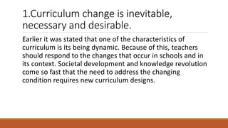 1.Curriculum change is inevitable,
necessary and desirable.
Earlier it was stated that one of the characteristics of
curriculum is its being dynamic. Because of this, teachers
should respond to the changes that occur in schools and in
its context. Societal development and knowledge revolution
come so fast that the need to address the changing
condition requires new curriculum designs.
 