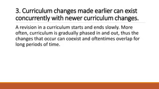3. Curriculum changes made earlier can exist
concurrently with newer curriculum changes.
A revision in a curriculum starts and ends slowly. More
often, curriculum is gradually phased in and out, thus the
changes that occur can coexist and oftentimes overlap for
long periods of time.
 