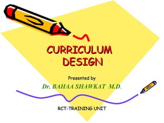 CURRICULUM  DESIGN Presented by Dr. BAHAA SHAWKAT  M.D . RCT-TRAINING UNIT 