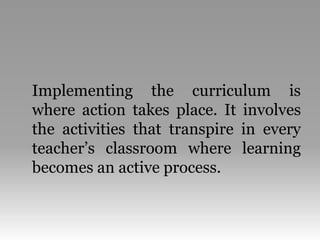 Implementing the curriculum is
where action takes place. It involves
the activities that transpire in every
teacher’s classroom where learning
becomes an active process.
 