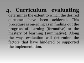 4. Curriculum evaluating
determines the extent to which the desired
outcomes have been achieved. This
procedure is on-going as in finding out the
progress of learning (formative) or the
mastery of learning (summative). Along
the way, evaluation will determine the
factors that have hindered or supported
the implementation.
 