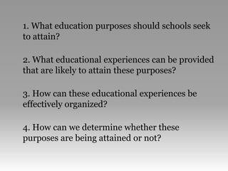 1. What education purposes should schools seek
to attain?
2. What educational experiences can be provided
that are likely to attain these purposes?
3. How can these educational experiences be
effectively organized?
4. How can we determine whether these
purposes are being attained or not?
 