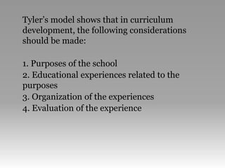 Tyler’s model shows that in curriculum
development, the following considerations
should be made:
1. Purposes of the school
2. Educational experiences related to the
purposes
3. Organization of the experiences
4. Evaluation of the experience
 