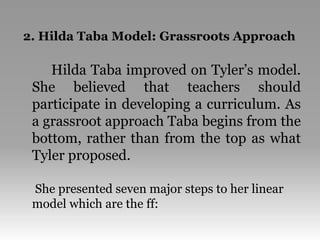 2. Hilda Taba Model: Grassroots Approach
Hilda Taba improved on Tyler’s model.
She believed that teachers should
participate in developing a curriculum. As
a grassroot approach Taba begins from the
bottom, rather than from the top as what
Tyler proposed.
She presented seven major steps to her linear
model which are the ff:
 