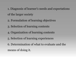 1. Diagnosis of learner’s needs and expectations
of the larger society
2. Formulation of learning objectives
3. Selection of learning contents
4. Organization of learning contents
5. Selection of learning experiences
6. Determination of what to evaluate and the
means of doing it.
 