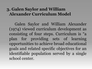 3. Galen Saylor and William
Alexander Curriculum Model
Galen Saylor and William Alexander
(1974) viewed curriculum development as
consisting of four steps. Curriculum is “a
plan for providing sets of learning
opportunities to achieve broad educational
goals and related specific objectives for an
identifiable population served by a single
school center.
 