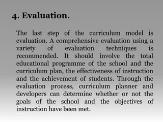 4. Evaluation.
The last step of the curriculum model is
evaluation. A comprehensive evaluation using a
variety of evaluation techniques is
recommended. It should involve the total
educational programme of the school and the
curriculum plan, the effectiveness of instruction
and the achievement of students. Through the
evaluation process, curriculum planner and
developers can determine whether or not the
goals of the school and the objectives of
instruction have been met.
 