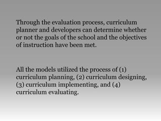 Through the evaluation process, curriculum
planner and developers can determine whether
or not the goals of the school and the objectives
of instruction have been met.
All the models utilized the process of (1)
curriculum planning, (2) curriculum designing,
(3) curriculum implementing, and (4)
curriculum evaluating.
 