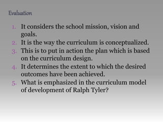 Evaluation
1. It considers the school mission, vision and
goals.
2. It is the way the curriculum is conceptualized.
3. This is to put in action the plan which is based
on the curriculum design.
4. It determines the extent to which the desired
outcomes have been achieved.
5. What is emphasized in the curriculum model
of development of Ralph Tyler?
 