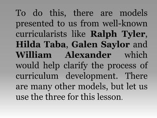 To do this, there are models
presented to us from well-known
curricularists like Ralph Tyler,
Hilda Taba, Galen Saylor and
William Alexander which
would help clarify the process of
curriculum development. There
are many other models, but let us
use the three for this lesson.
 