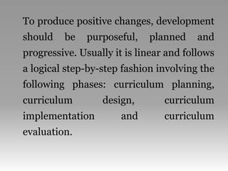 To produce positive changes, development
should be purposeful, planned and
progressive. Usually it is linear and follows
a logical step-by-step fashion involving the
following phases: curriculum planning,
curriculum design, curriculum
implementation and curriculum
evaluation.
 