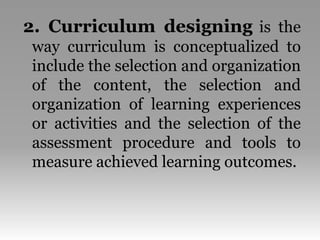 2. Curriculum designing is the
way curriculum is conceptualized to
include the selection and organization
of the content, the selection and
organization of learning experiences
or activities and the selection of the
assessment procedure and tools to
measure achieved learning outcomes.
 