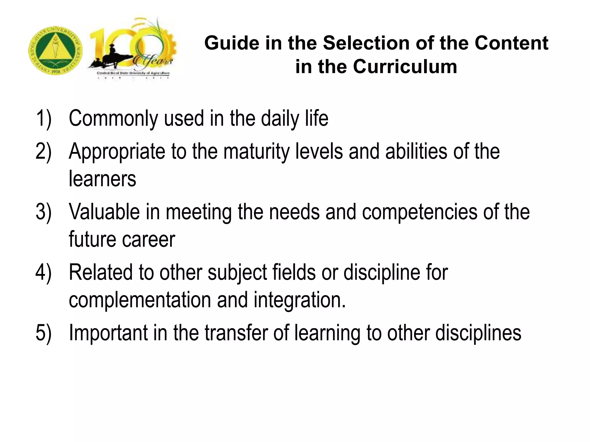 Guide in the Selection of the Content
in the Curriculum
1) Commonly used in the daily life
2) Appropriate to the maturity levels and abilities of the
learners
3) Valuable in meeting the needs and competencies of the
future career
4) Related to other subject fields or discipline for
complementation and integration.
5) Important in the transfer of learning to other disciplines
 
