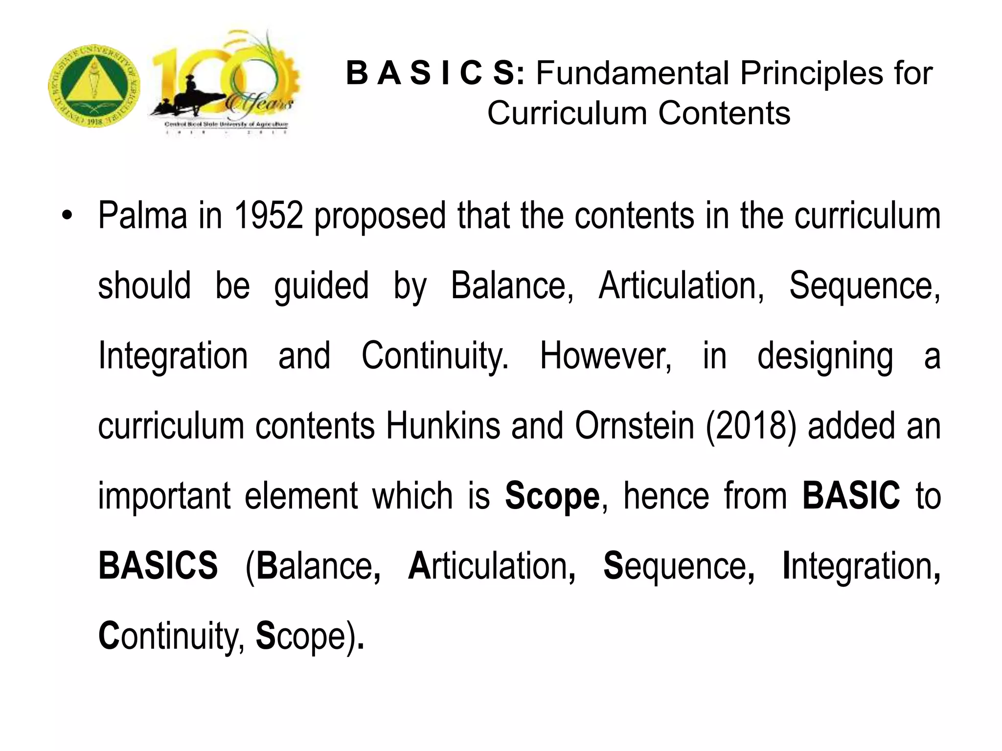 B A S I C S: Fundamental Principles for
Curriculum Contents
• Palma in 1952 proposed that the contents in the curriculum
should be guided by Balance, Articulation, Sequence,
Integration and Continuity. However, in designing a
curriculum contents Hunkins and Ornstein (2018) added an
important element which is Scope, hence from BASIC to
BASICS (Balance, Articulation, Sequence, Integration,
Continuity, Scope).
 
