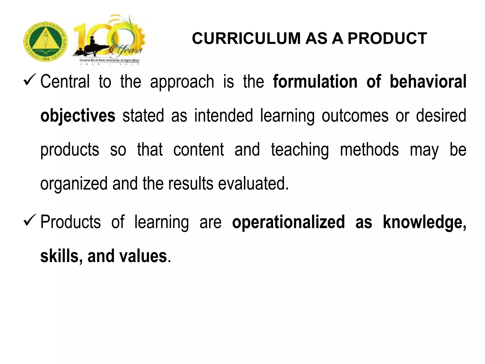  Central to the approach is the formulation of behavioral
objectives stated as intended learning outcomes or desired
products so that content and teaching methods may be
organized and the results evaluated.
 Products of learning are operationalized as knowledge,
skills, and values.
CURRICULUM AS A PRODUCT
 