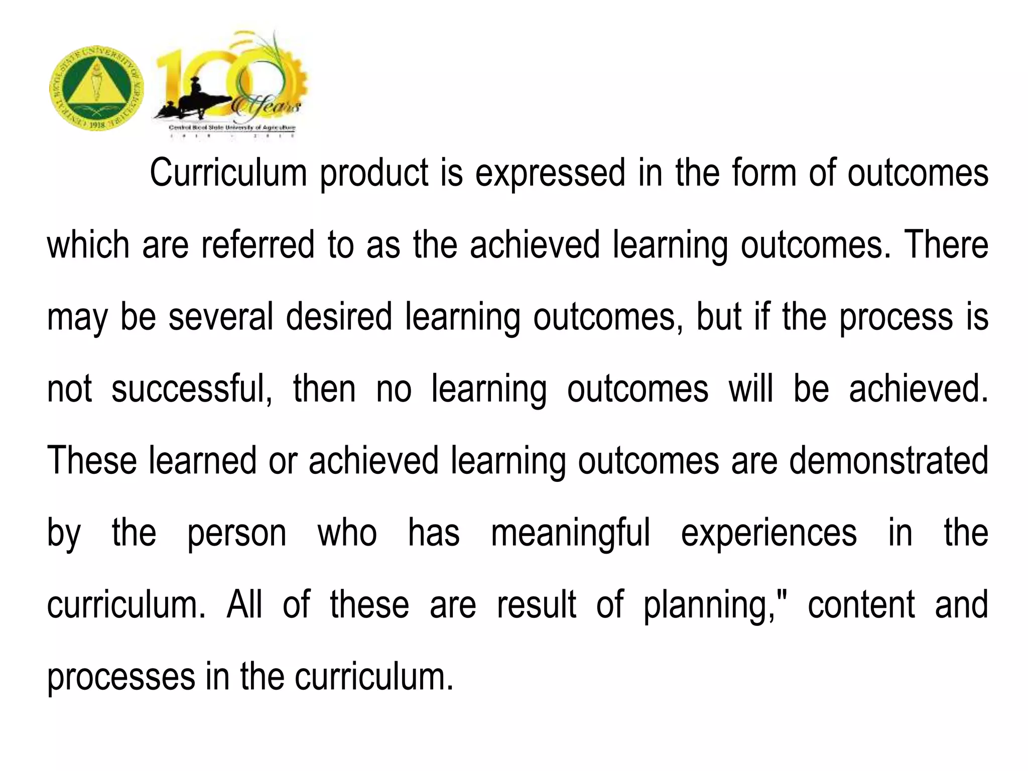 Curriculum product is expressed in the form of outcomes
which are referred to as the achieved learning outcomes. There
may be several desired learning outcomes, but if the process is
not successful, then no learning outcomes will be achieved.
These learned or achieved learning outcomes are demonstrated
by the person who has meaningful experiences in the
curriculum. All of these are result of planning," content and
processes in the curriculum.
 