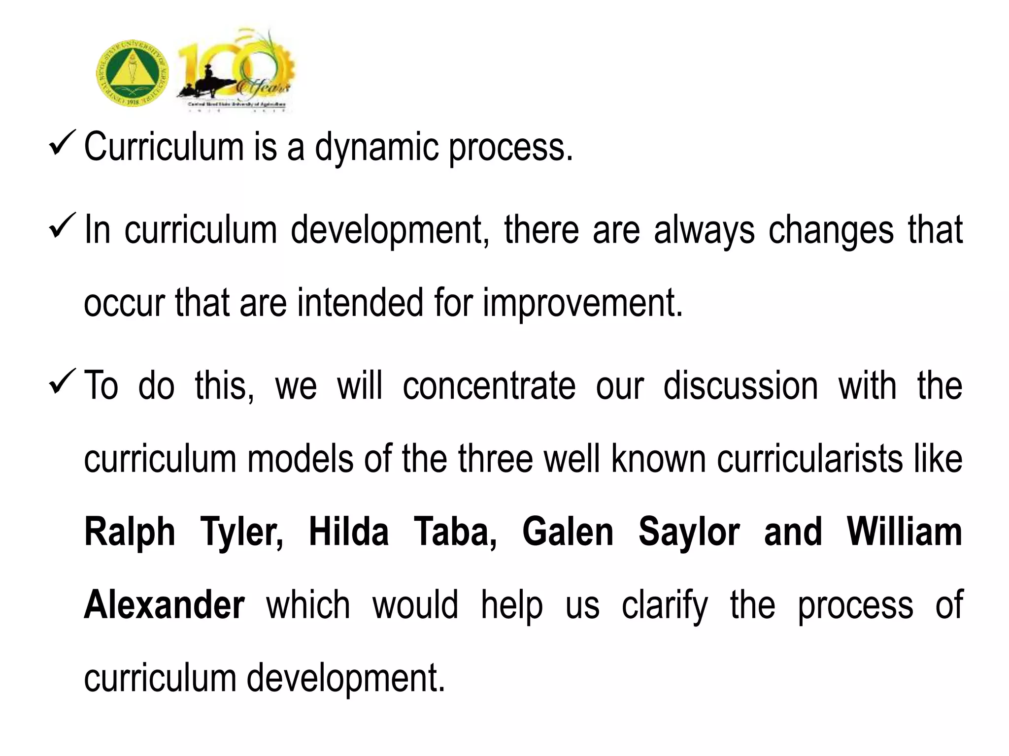 Curriculum is a dynamic process.
In curriculum development, there are always changes that
occur that are intended for improvement.
To do this, we will concentrate our discussion with the
curriculum models of the three well known curricularists like
Ralph Tyler, Hilda Taba, Galen Saylor and William
Alexander which would help us clarify the process of
curriculum development.
 