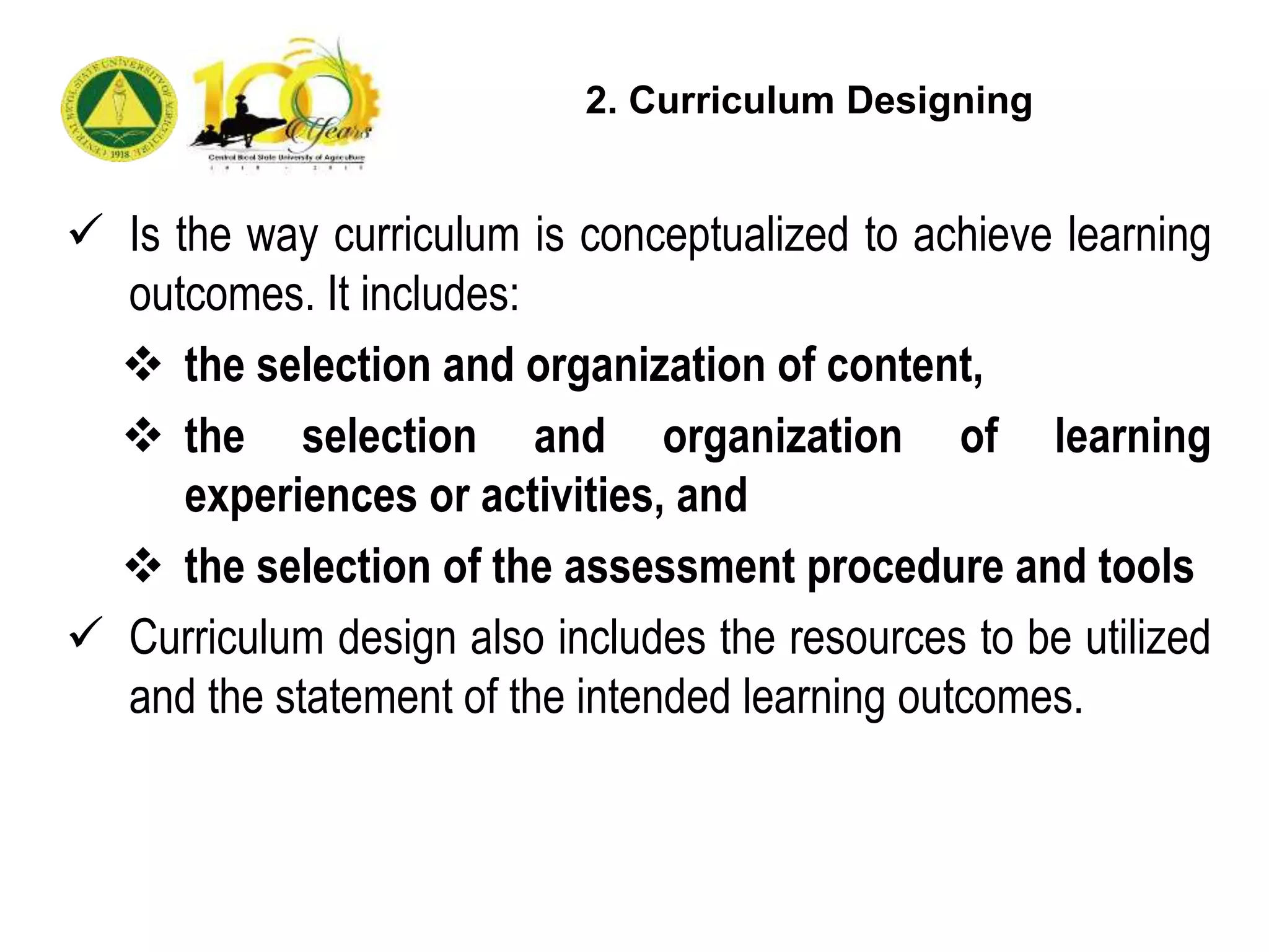  Is the way curriculum is conceptualized to achieve learning
outcomes. It includes:
 the selection and organization of content,
 the selection and organization of learning
experiences or activities, and
 the selection of the assessment procedure and tools
 Curriculum design also includes the resources to be utilized
and the statement of the intended learning outcomes.
2. Curriculum Designing
 