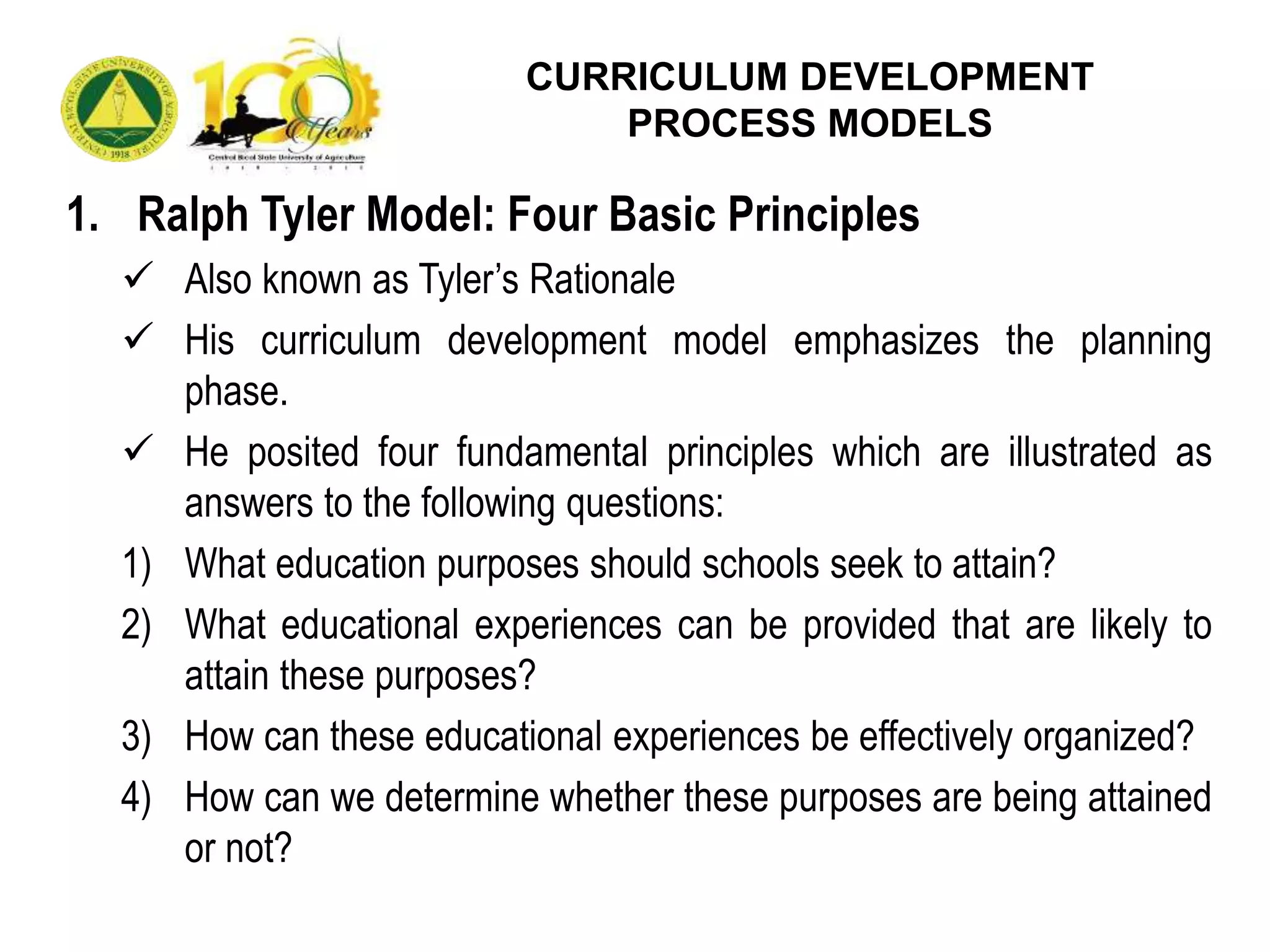 1. Ralph Tyler Model: Four Basic Principles
 Also known as Tyler’s Rationale
 His curriculum development model emphasizes the planning
phase.
 He posited four fundamental principles which are illustrated as
answers to the following questions:
1) What education purposes should schools seek to attain?
2) What educational experiences can be provided that are likely to
attain these purposes?
3) How can these educational experiences be effectively organized?
4) How can we determine whether these purposes are being attained
or not?
CURRICULUM DEVELOPMENT
PROCESS MODELS
 