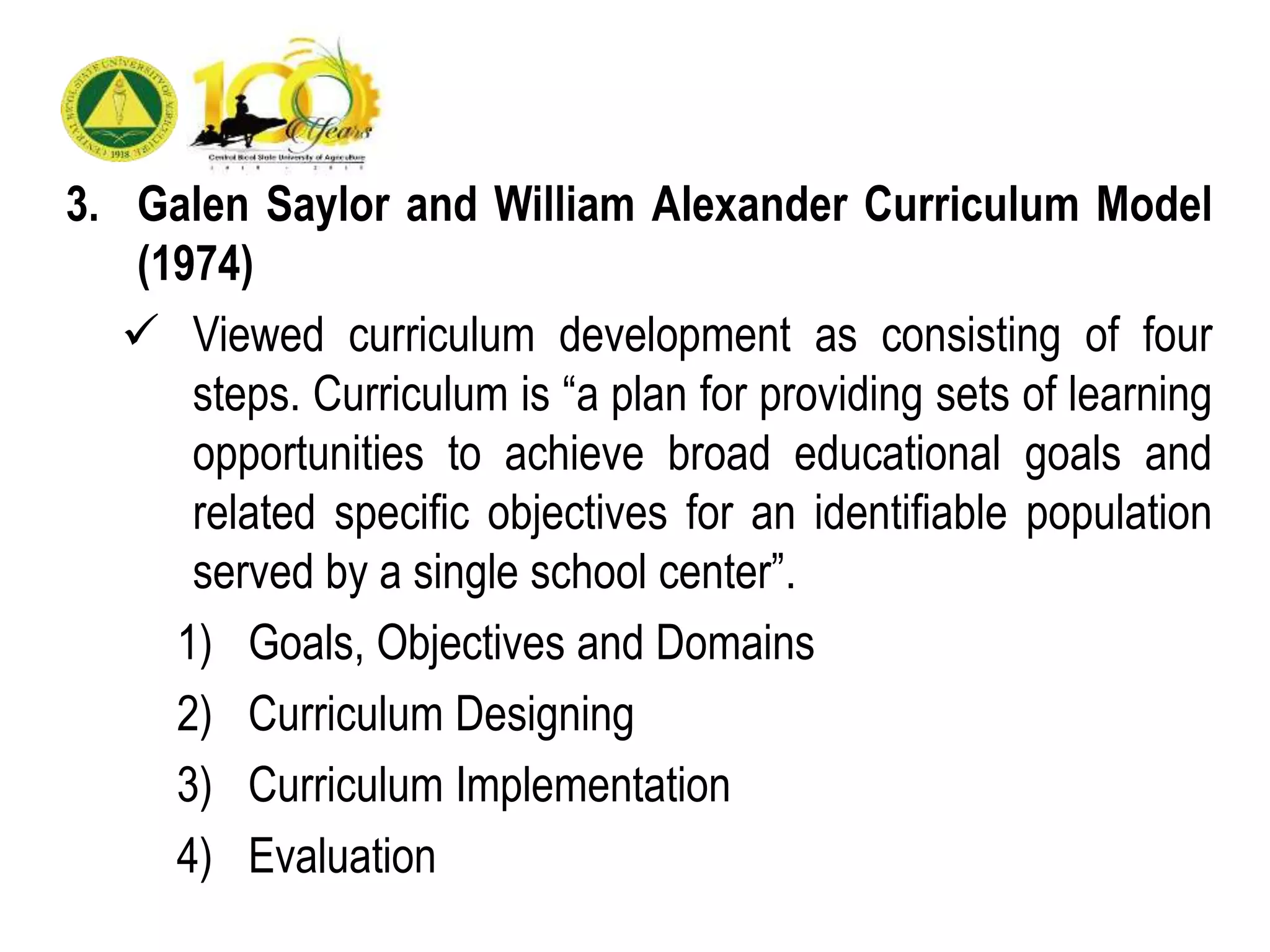 3. Galen Saylor and William Alexander Curriculum Model
(1974)
 Viewed curriculum development as consisting of four
steps. Curriculum is “a plan for providing sets of learning
opportunities to achieve broad educational goals and
related specific objectives for an identifiable population
served by a single school center”.
1) Goals, Objectives and Domains
2) Curriculum Designing
3) Curriculum Implementation
4) Evaluation
 