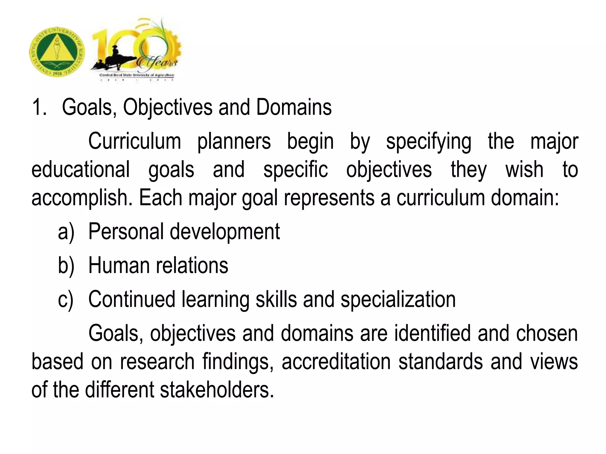 1. Goals, Objectives and Domains
Curriculum planners begin by specifying the major
educational goals and specific objectives they wish to
accomplish. Each major goal represents a curriculum domain:
a) Personal development
b) Human relations
c) Continued learning skills and specialization
Goals, objectives and domains are identified and chosen
based on research findings, accreditation standards and views
of the different stakeholders.
 