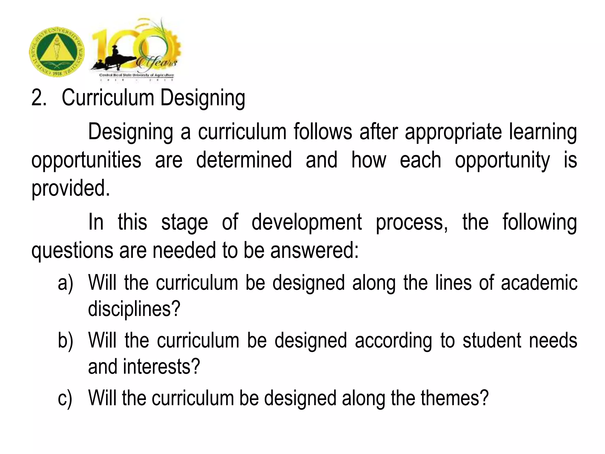2. Curriculum Designing
Designing a curriculum follows after appropriate learning
opportunities are determined and how each opportunity is
provided.
In this stage of development process, the following
questions are needed to be answered:
a) Will the curriculum be designed along the lines of academic
disciplines?
b) Will the curriculum be designed according to student needs
and interests?
c) Will the curriculum be designed along the themes?
 