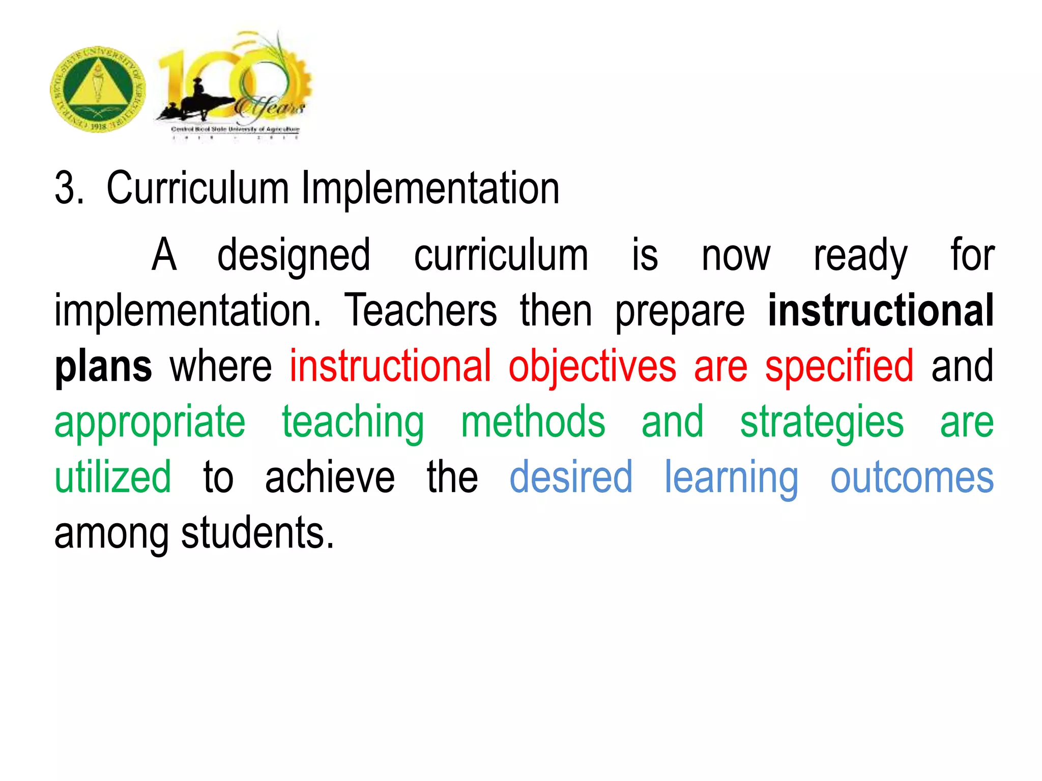 3. Curriculum Implementation
A designed curriculum is now ready for
implementation. Teachers then prepare instructional
plans where instructional objectives are specified and
appropriate teaching methods and strategies are
utilized to achieve the desired learning outcomes
among students.
 