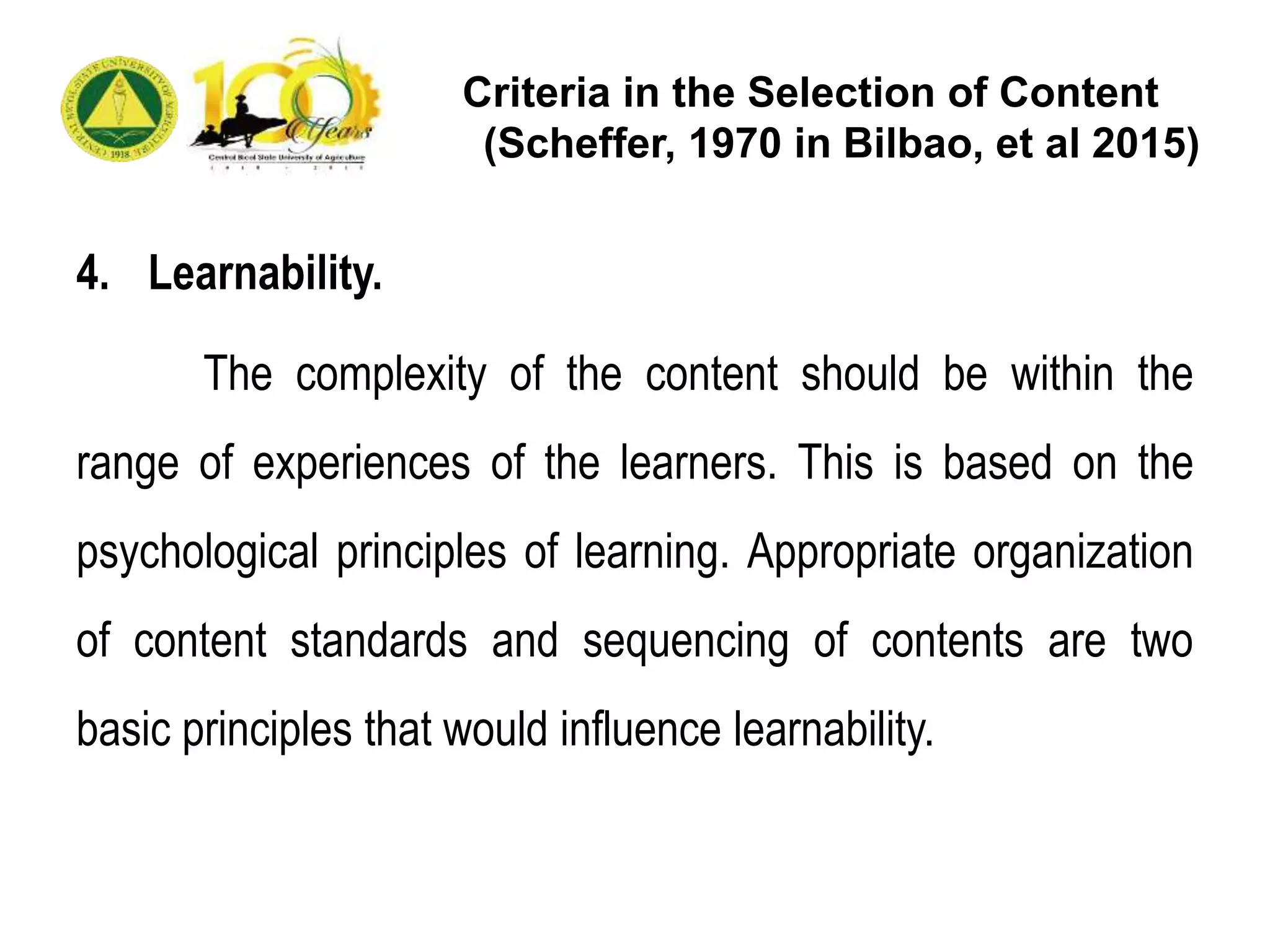Criteria in the Selection of Content
(Scheffer, 1970 in Bilbao, et al 2015)
4. Learnability.
The complexity of the content should be within the
range of experiences of the learners. This is based on the
psychological principles of learning. Appropriate organization
of content standards and sequencing of contents are two
basic principles that would influence learnability.
 