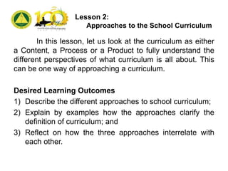 Lesson 2:
Approaches to the School Curriculum
In this lesson, let us look at the curriculum as either
a Content, a Process or a Product to fully understand the
different perspectives of what curriculum is all about. This
can be one way of approaching a curriculum.
Desired Learning Outcomes
1) Describe the different approaches to school curriculum;
2) Explain by examples how the approaches clarify the
definition of curriculum; and
3) Reflect on how the three approaches interrelate with
each other.
 