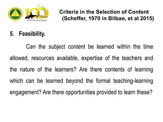 Criteria in the Selection of Content
(Scheffer, 1970 in Bilbao, et al 2015)
5. Feasibility.
Can the subject content be learned within the time
allowed, resources available, expertise of the teachers and
the nature of the learners? Are there contents of learning
which can be learned beyond the formal teaching-learning
engagement? Are there opportunities provided to learn these?
 
