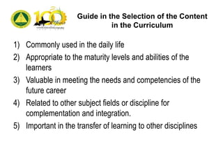 Guide in the Selection of the Content
in the Curriculum
1) Commonly used in the daily life
2) Appropriate to the maturity levels and abilities of the
learners
3) Valuable in meeting the needs and competencies of the
future career
4) Related to other subject fields or discipline for
complementation and integration.
5) Important in the transfer of learning to other disciplines
 