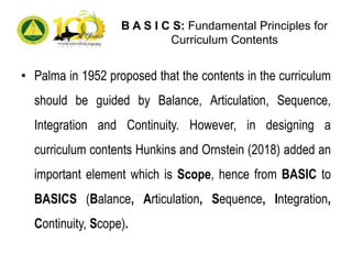 B A S I C S: Fundamental Principles for
Curriculum Contents
• Palma in 1952 proposed that the contents in the curriculum
should be guided by Balance, Articulation, Sequence,
Integration and Continuity. However, in designing a
curriculum contents Hunkins and Ornstein (2018) added an
important element which is Scope, hence from BASIC to
BASICS (Balance, Articulation, Sequence, Integration,
Continuity, Scope).
 