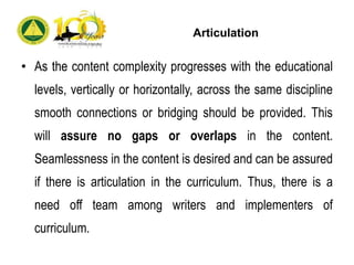 Articulation
• As the content complexity progresses with the educational
levels, vertically or horizontally, across the same discipline
smooth connections or bridging should be provided. This
will assure no gaps or overlaps in the content.
Seamlessness in the content is desired and can be assured
if there is articulation in the curriculum. Thus, there is a
need off team among writers and implementers of
curriculum.
 