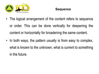 Sequence
• The logical arrangement of the content refers to sequence
or order. This can be done vertically for deepening the
content or horizontally for broadening the same content.
• In both ways, the pattern usually is from easy to complex,
what is known to the unknown, what is current to something
in the future.
 