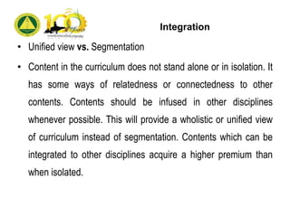 Integration
• Unified view vs. Segmentation
• Content in the curriculum does not stand alone or in isolation. It
has some ways of relatedness or connectedness to other
contents. Contents should be infused in other disciplines
whenever possible. This will provide a wholistic or unified view
of curriculum instead of segmentation. Contents which can be
integrated to other disciplines acquire a higher premium than
when isolated.
 