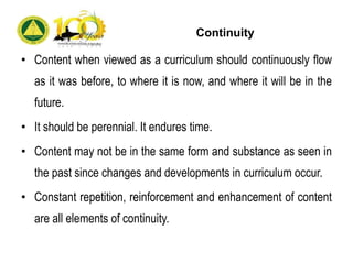 Continuity
• Content when viewed as a curriculum should continuously flow
as it was before, to where it is now, and where it will be in the
future.
• It should be perennial. It endures time.
• Content may not be in the same form and substance as seen in
the past since changes and developments in curriculum occur.
• Constant repetition, reinforcement and enhancement of content
are all elements of continuity.
 