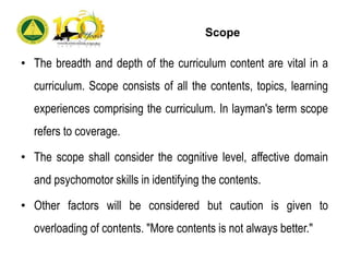 Scope
• The breadth and depth of the curriculum content are vital in a
curriculum. Scope consists of all the contents, topics, learning
experiences comprising the curriculum. In layman's term scope
refers to coverage.
• The scope shall consider the cognitive level, affective domain
and psychomotor skills in identifying the contents.
• Other factors will be considered but caution is given to
overloading of contents. "More contents is not always better."
 